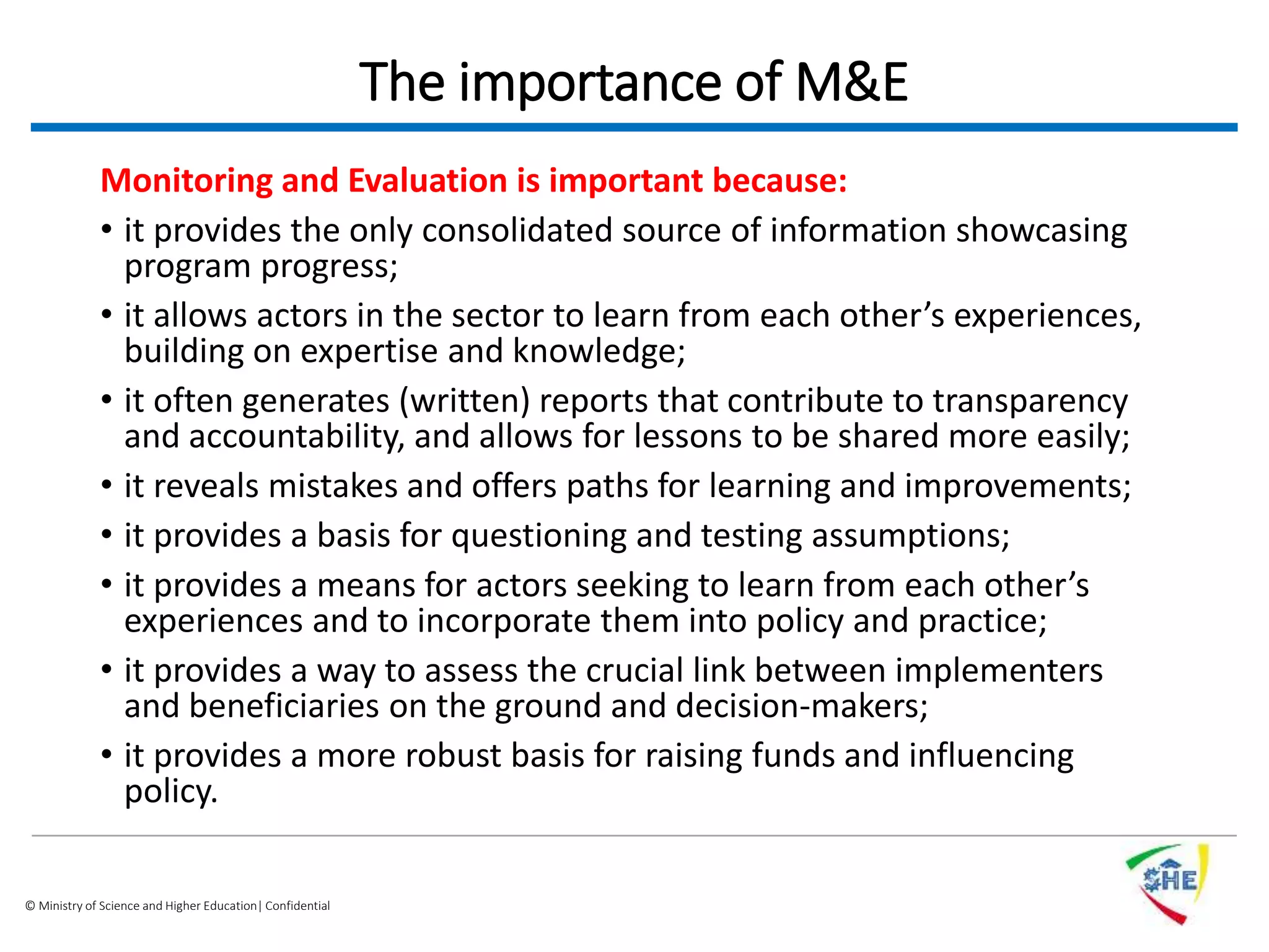 © Ministry of Science and Higher Education| Confidential
The importance of M&E
Monitoring and Evaluation is important because:
• it provides the only consolidated source of information showcasing
program progress;
• it allows actors in the sector to learn from each other’s experiences,
building on expertise and knowledge;
• it often generates (written) reports that contribute to transparency
and accountability, and allows for lessons to be shared more easily;
• it reveals mistakes and offers paths for learning and improvements;
• it provides a basis for questioning and testing assumptions;
• it provides a means for actors seeking to learn from each other’s
experiences and to incorporate them into policy and practice;
• it provides a way to assess the crucial link between implementers
and beneficiaries on the ground and decision-makers;
• it provides a more robust basis for raising funds and influencing
policy.
 