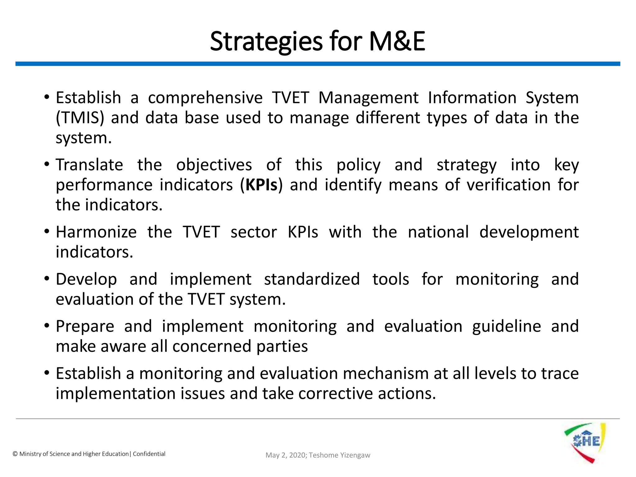 © Ministry of Science and Higher Education| Confidential
Strategies for M&E
• Establish a comprehensive TVET Management Information System
(TMIS) and data base used to manage different types of data in the
system.
• Translate the objectives of this policy and strategy into key
performance indicators (KPIs) and identify means of verification for
the indicators.
• Harmonize the TVET sector KPIs with the national development
indicators.
• Develop and implement standardized tools for monitoring and
evaluation of the TVET system.
• Prepare and implement monitoring and evaluation guideline and
make aware all concerned parties
• Establish a monitoring and evaluation mechanism at all levels to trace
implementation issues and take corrective actions.
May 2, 2020; Teshome Yizengaw
 