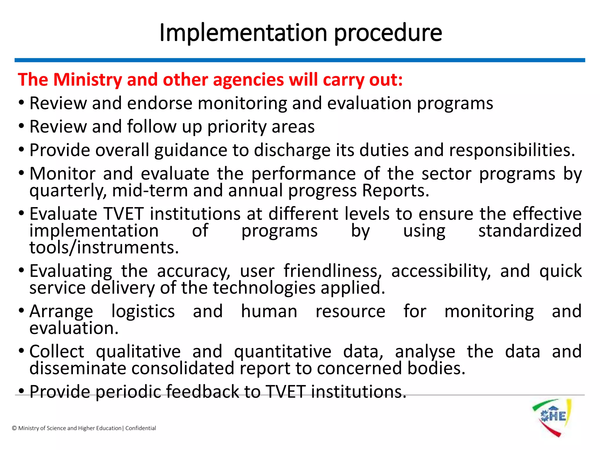 © Ministry of Science and Higher Education| Confidential
Implementation procedure
The Ministry and other agencies will carry out:
• Review and endorse monitoring and evaluation programs
• Review and follow up priority areas
• Provide overall guidance to discharge its duties and responsibilities.
• Monitor and evaluate the performance of the sector programs by
quarterly, mid-term and annual progress Reports.
• Evaluate TVET institutions at different levels to ensure the effective
implementation of programs by using standardized
tools/instruments.
• Evaluating the accuracy, user friendliness, accessibility, and quick
service delivery of the technologies applied.
• Arrange logistics and human resource for monitoring and
evaluation.
• Collect qualitative and quantitative data, analyse the data and
disseminate consolidated report to concerned bodies.
• Provide periodic feedback to TVET institutions.
 