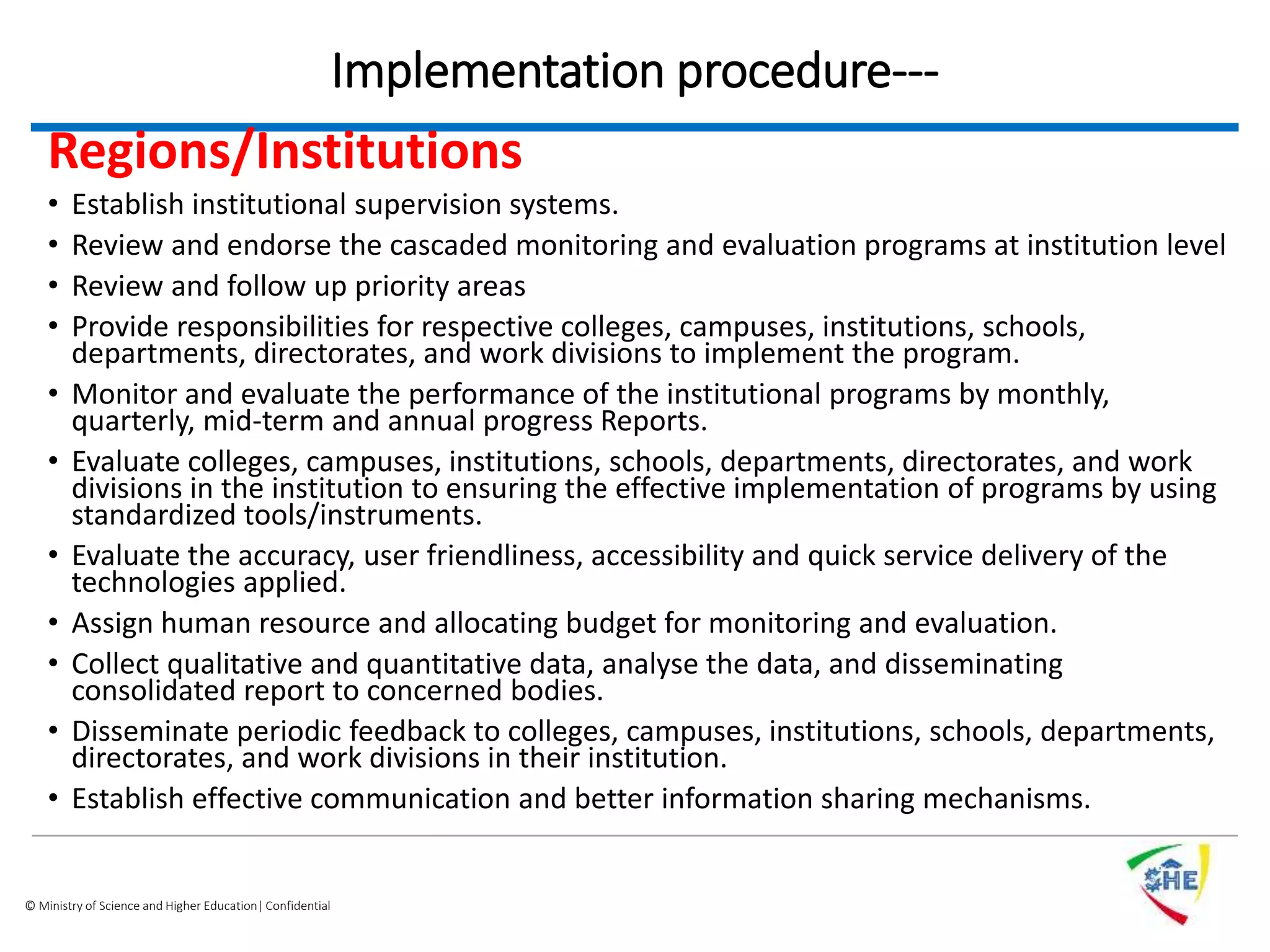 © Ministry of Science and Higher Education| Confidential
Implementation procedure---
Regions/Institutions
• Establish institutional supervision systems.
• Review and endorse the cascaded monitoring and evaluation programs at institution level
• Review and follow up priority areas
• Provide responsibilities for respective colleges, campuses, institutions, schools,
departments, directorates, and work divisions to implement the program.
• Monitor and evaluate the performance of the institutional programs by monthly,
quarterly, mid-term and annual progress Reports.
• Evaluate colleges, campuses, institutions, schools, departments, directorates, and work
divisions in the institution to ensuring the effective implementation of programs by using
standardized tools/instruments.
• Evaluate the accuracy, user friendliness, accessibility and quick service delivery of the
technologies applied.
• Assign human resource and allocating budget for monitoring and evaluation.
• Collect qualitative and quantitative data, analyse the data, and disseminating
consolidated report to concerned bodies.
• Disseminate periodic feedback to colleges, campuses, institutions, schools, departments,
directorates, and work divisions in their institution.
• Establish effective communication and better information sharing mechanisms.
 