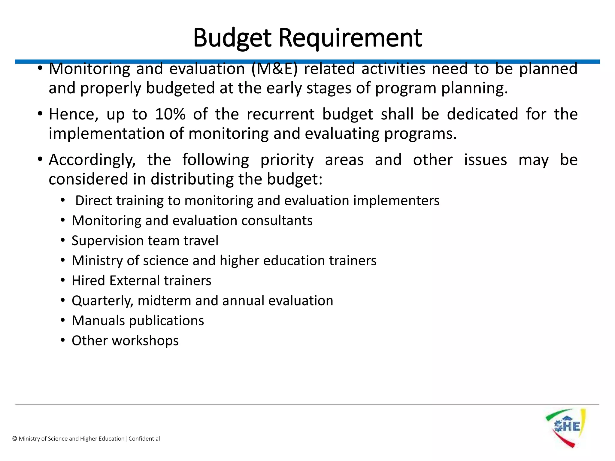 © Ministry of Science and Higher Education| Confidential
Budget Requirement
• Monitoring and evaluation (M&E) related activities need to be planned
and properly budgeted at the early stages of program planning.
• Hence, up to 10% of the recurrent budget shall be dedicated for the
implementation of monitoring and evaluating programs.
• Accordingly, the following priority areas and other issues may be
considered in distributing the budget:
• Direct training to monitoring and evaluation implementers
• Monitoring and evaluation consultants
• Supervision team travel
• Ministry of science and higher education trainers
• Hired External trainers
• Quarterly, midterm and annual evaluation
• Manuals publications
• Other workshops
 
