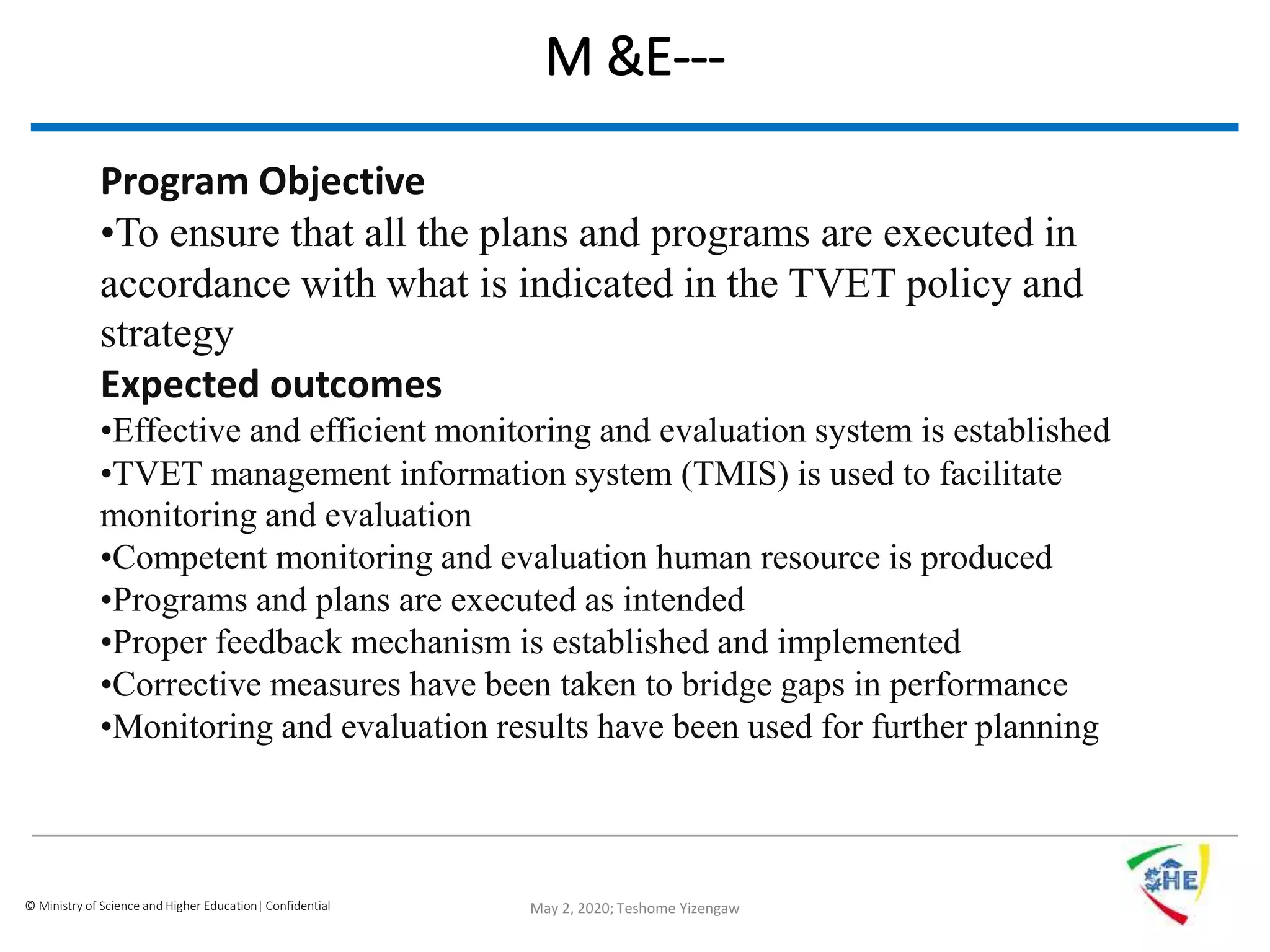© Ministry of Science and Higher Education| Confidential
M &E---
May 2, 2020; Teshome Yizengaw
Program Objective
•To ensure that all the plans and programs are executed in
accordance with what is indicated in the TVET policy and
strategy
Expected outcomes
•Effective and efficient monitoring and evaluation system is established
•TVET management information system (TMIS) is used to facilitate
monitoring and evaluation
•Competent monitoring and evaluation human resource is produced
•Programs and plans are executed as intended
•Proper feedback mechanism is established and implemented
•Corrective measures have been taken to bridge gaps in performance
•Monitoring and evaluation results have been used for further planning
 