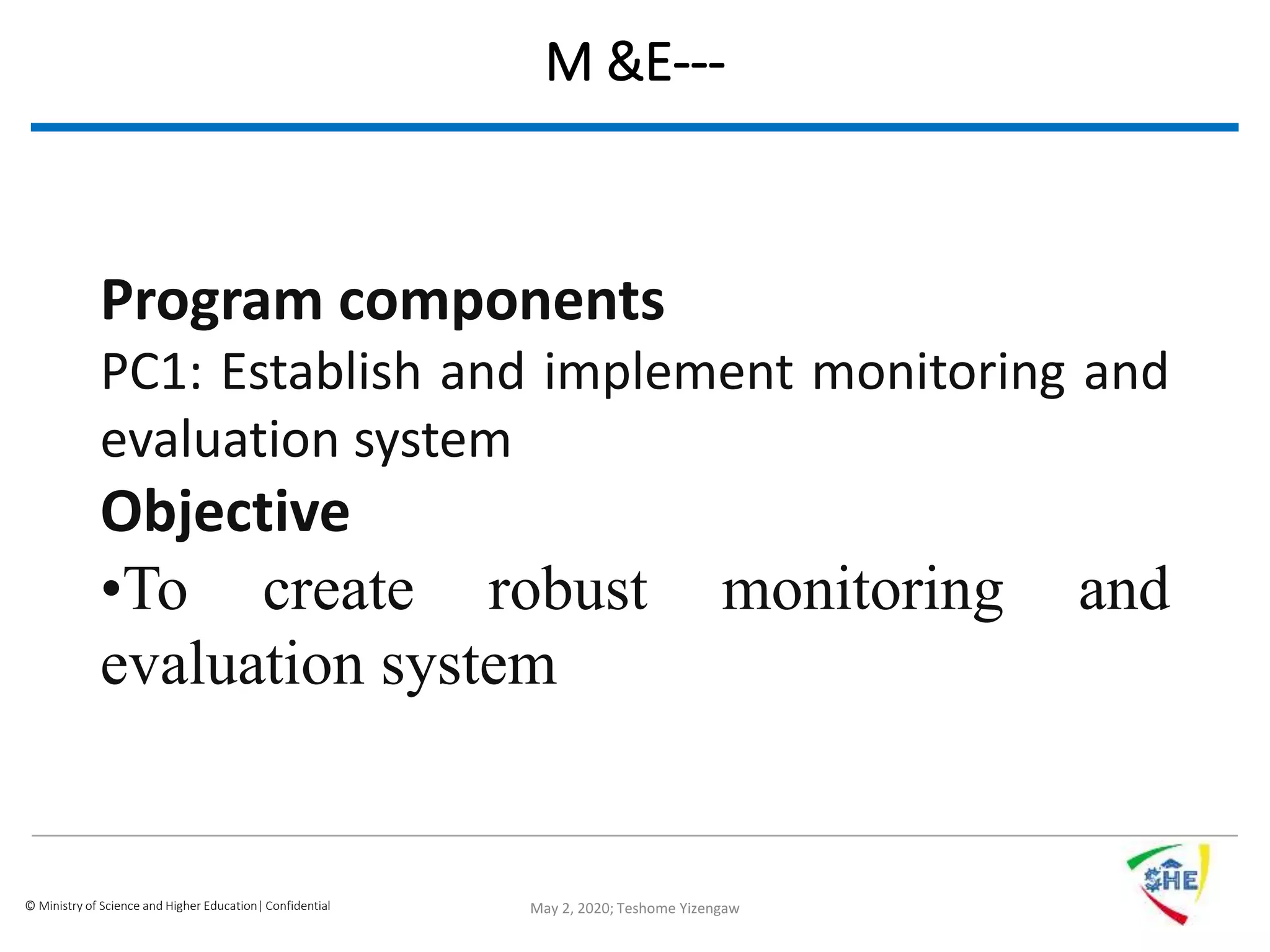 © Ministry of Science and Higher Education| Confidential
M &E---
Program components
PC1: Establish and implement monitoring and
evaluation system
Objective
•To create robust monitoring and
evaluation system
May 2, 2020; Teshome Yizengaw
 