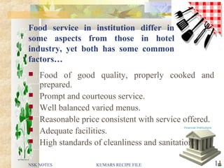 Food service in institution differ in
some aspects from those in hotel
industry, yet both has some common
factors…
 Food of good quality, properly cooked and
prepared.
 Prompt and courteous service.
 Well balanced varied menus.
 Reasonable price consistent with service offered.
 Adequate facilities.
 High standards of cleanliness and sanitation.
NSK NOTES 11KUMARS RECIPE FILE
 