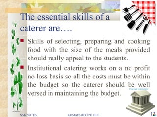 The essential skills of a
caterer are….
 Skills of selecting, preparing and cooking
food with the size of the meals provided
should really appeal to the students.
 Institutional catering works on a no profit
no loss basis so all the costs must be within
the budget so the caterer should be well
versed in maintaining the budget.
NSK NOTES 13KUMARS RECIPE FILE
 