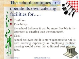 The school continues to
operate its own catering
facilities for…..
 Tradition
 Flexibility:
the school believes it can be more flexible in its
approach to catering than the contractor.
 Cost:
school believes that it is more economic to run its
own catering especially as employing contract
catering would mean the additional cost of their
fees.
NSK NOTES 16KUMARS RECIPE FILE
 