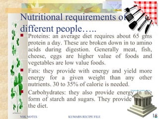 Nutritional requirements of
different people…..
 Proteins: an average diet requires about 65 gms
protein a day. These are broken down in to amino
acids during digestion. Generally meat, fish,
cheese, eggs are higher value of foods and
vegetables are low value foods.
 Fats: they provide with energy and yield more
energy for a given weight than any other
nutrients. 30 to 35% of calorie is needed.
 Carbohydrates: they also provide energy in the
form of starch and sugars. They provide bulk in
the diet.
NSK NOTES 18KUMARS RECIPE FILE
 