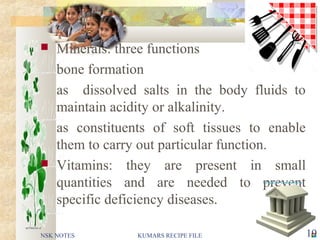  Minerals: three functions
bone formation
as dissolved salts in the body fluids to
maintain acidity or alkalinity.
as constituents of soft tissues to enable
them to carry out particular function.
 Vitamins: they are present in small
quantities and are needed to prevent
specific deficiency diseases.
NSK NOTES 19KUMARS RECIPE FILE
 