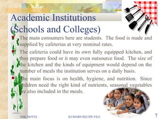 Academic Institutions
(Schools and Colleges)
 The main consumers here are students. The food is made and
supplied by cafeterias at very nominal rates.
 The cafeteria could have its own fully equipped kitchen, and
thus prepare food or it may even outsource food. The size of
the kitchen and the kinds of equipment would depend on the
number of meals the institution serves on a daily basis.
 The main focus is on health, hygiene, and nutrition. Since
children need the right kind of nutrients, seasonal vegetables
are also included in the meals.
NSK NOTES KUMARS RECIPE FILE 7
 