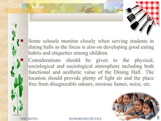  Some schools monitor closely when serving students in
dining halls as the focus is also on developing good eating
habits and etiquettes among children.
 Considerations should be given to the physical,
sociological and sociological atmosphere including both
functional and aesthetic value of the Dining Hall. The
location should provide plenty of light air and the place
free from disagreeable odours, noxious fumes, noise, etc.
NSK NOTES KUMARS RECIPE FILE 8
 