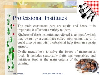 Professional Institutes
 The main consumers here are adults and hence it is
important to offer some variety to them.
 Kitchens of these institutes are referred to as 'mess', which
may be run by a committee called mess committee or it
could also be run with professional help from an outside
agency.
 Cyclic menus help to solve the issues of monotonous
food. It includes seasonable fruits and vegetables, and
nutritious food is the main criteria of the educational
catering.
NSK NOTES KUMARS RECIPE FILE 9
 