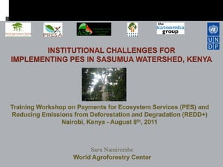 INSTITUTIONAL CHALLENGES FORIMPLEMENTING PES IN SASUMUA WATERSHED, KENYA,[object Object],Training Workshop on Payments for Ecosystem Services (PES) and Reducing Emissions from Deforestation and Degradation (REDD+)Nairobi, Kenya - August 8th, 2011,[object Object],Sara NamirembeWorld Agroforestry Center,[object Object]