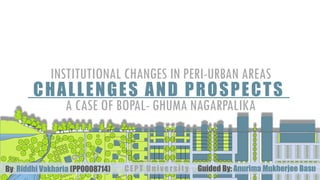 CHALLENGES AND PROSPECTS
A CASE OF BOPAL- GHUMA NAGARPALIKA
INSTITUTIONAL CHANGES IN PERI-URBAN AREAS
By: Riddhi Vakharia (PP0008714) Guided By: Anurima Mukherjee BasuCEPT University
 
