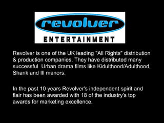 Revolver is one of the UK leading "All Rights" distribution
& production companies. They have distributed many
successful Urban drama films like Kidulthood/Adulthood,
Shank and Ill manors.
In the past 10 years Revolver's independent spirit and
flair has been awarded with 18 of the industry's top
awards for marketing excellence.
 