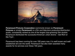 Paramount Pictures Corporation (commonly known as Paramount
Pictures or simply Paramount) is a film and television production/distribution
studio, consistently ranked as one of the largest (top-grossing) film studios.
Paramount distributed the successful American urban drama – Get Rich or
Die Tryin’.
Paramount has been running for over 100 years now, it is well known and well
established all over the world; Paramount has also been awarded many
awards for its services over these 100 years.
 