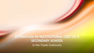 ESTIMATION OF INSTITUTIONAL COST OF A
SECONDARY SCHOOL
Dr Ritu Tripathi Chakravarty
 
