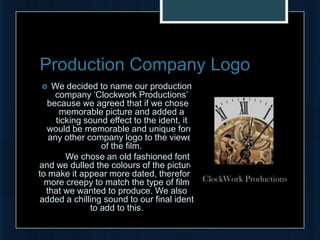 Production Company Logo
   We decided to name our production
    company ‘Clockwork Productions’
  because we agreed that if we chose a
      memorable picture and added a
     ticking sound effect to the ident, it
  would be memorable and unique form
   any other company logo to the viewer
                 of the film.
        We chose an old fashioned font
and we dulled the colours of the picture
to make it appear more dated, therefore
  more creepy to match the type of film
  that we wanted to produce. We also
added a chilling sound to our final ident
              to add to this.
 