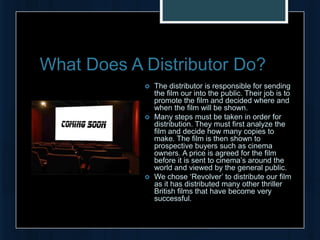 What Does A Distributor Do?
               The distributor is responsible for sending
                the film our into the public. Their job is to
                promote the film and decided where and
                when the film will be shown.
               Many steps must be taken in order for
                distribution. They must first analyze the
                film and decide how many copies to
                make. The film is then shown to
                prospective buyers such as cinema
                owners. A price is agreed for the film
                before it is sent to cinema’s around the
                world and viewed by the general public.
               We chose ‘Revolver’ to distribute our film
                as it has distributed many other thriller
                British films that have become very
                successful.
 