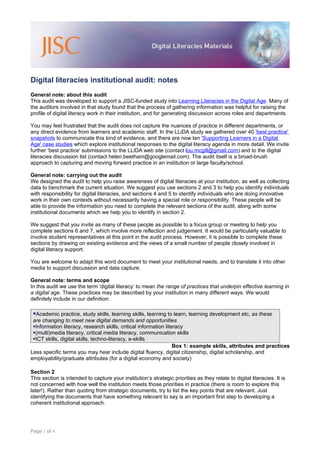 Digital literacies institutional audit: notes
General note: about this audit
This audit was developed to support a JISC-funded study into Learning Literacies in the Digital Age. Many of
the auditors involved in that study found that the process of gathering information was helpful for raising the
profile of digital literacy work in their institution, and for generating discussion across roles and departments.

You may feel frustrated that the audit does not capture the nuances of practice in different departments, or
any direct evidence from learners and academic staff. In the LLiDA study we gathered over 40 'best practice'
snapshots to communicate this kind of evidence, and there are now ten 'Supporting Learners in a Digital
Age' case studies which explore institutional responses to the digital literacy agenda in more detail. We invite
further 'best practice' submissions to the LLiDA web site (contact lou.mcgill@gmail.com) and to the digital
literacies discussion list (contact helen.beetham@googlemail.com). The audit itself is a broad-brush
approach to capturing and moving forward practice in an institution or large faculty/school.

General note: carrying out the audit
We designed the audit to help you raise awareness of digital literacies at your institution, as well as collecting
data to benchmark the current situation. We suggest you use sections 2 and 3 to help you identify individuals
with responsibility for digital literacies, and sections 4 and 5 to identify individuals who are doing innovative
work in their own contexts without necessarily having a special role or responsibility. These people will be
able to provide the information you need to complete the relevant sections of the audit, along with some
institutional documents which we help you to identify in section 2.

We suggest that you invite as many of these people as possible to a focus group or meeting to help you
complete sections 6 and 7, which involve more reflection and judgement. It would be particularly valuable to
involve student representatives at this point in the audit process. However, it is possible to complete these
sections by drawing on existing evidence and the views of a small number of people closely involved in
digital literacy support.

You are welcome to adapt this word document to meet your institutional needs, and to translate it into other
media to support discussion and data capture.

General note: terms and scope
In this audit we use the term ‘digital literacy’ to mean the range of practices that underpin effective learning in
a digital age. These practices may be described by your institution in many different ways. We would
definitely include in our definition:

 Academic practice, study skills, learning skills, learning to learn, learning development etc, as these
 are changing to meet new digital demands and opportunities
 Information literacy, research skills, critical information literacy
 (multi)media literacy, critical media literacy, communication skills
 ICT skills, digital skills, techno-literacy, e-skills
                                                                  Box 1: example skills, attributes and practices
Less specific terms you may hear include digital fluency, digital citizenship, digital scholarship, and
employability/graduate attributes (for a digital economy and society)

Section 2
This section is intended to capture your institution’s strategic priorities as they relate to digital literacies. It is
not concerned with how well the institution meets those priorities in practice (there is room to explore this
later!). Rather than quoting from strategic documents, try to list the key points that are relevant. Just
identifying the documents that have something relevant to say is an important first step to developing a
coherent institutional approach.




Page 1 of 4
 