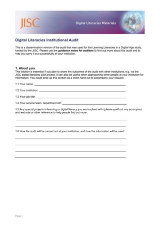 Digital Literacies Institutional Audit
This is a dissemination version of the audit that was used for the Learning Literacies in a Digital Age study,
funded by the JISC. Please use the guidance notes for auditors to find out more about this audit and to
help you carry it out successfully at your institution.




1. About you
This section is essential if you plan to share the outcomes of the audit with other institutions, e.g. via the
JISC digital literacies pilot project. It can also be useful when approaching other people at your institution for
information. You could write up this section as a short hand-out to accompany your request.

1.1 Your name: _____________________________________________________________

1.2 Your institution: __________________________________________________________

1.3 Your job title: ____________________________________________________________

1.4 Your service team, department etc: ___________________________________________

1.5 Any special projects in learning or digital literacy you are involved with (please spell out any acronyms)
and web site or other reference to help people find out more:

__________________________________________________________________________

__________________________________________________________________________

1.6 How the audit will be carried out at your institution, and how the information will be used:

__________________________________________________________________________

__________________________________________________________________________

__________________________________________________________________________

__________________________________________________________________________




Page 1
 