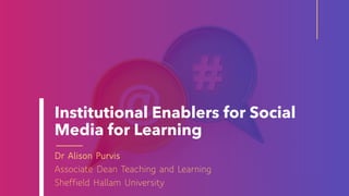 Institutional Enablers for Social
Media for Learning
Dr Alison Purvis
Associate Dean Teaching and Learning
Sheffield Hallam University
 
