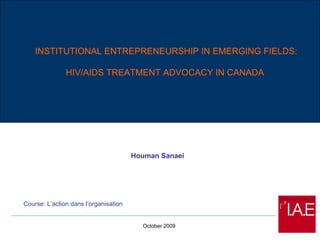 Houman Sanaei INSTITUTIONAL ENTREPRENEURSHIP IN EMERGING FIELDS:  HIV/AIDS TREATMENT ADVOCACY IN CANADA October 2009 Course: L’action dans l’organisation 