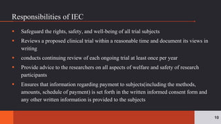 Responsibilities of IEC
 Safeguard the rights, safety, and well-being of all trial subjects
 Reviews a proposed clinical trial within a reasonable time and document its views in
writing
 conducts continuing review of each ongoing trial at least once per year
 Provide advice to the researchers on all aspects of welfare and safety of research
participants
 Ensures that information regarding payment to subjects(including the methods,
amounts, schedule of payment) is set forth in the written informed consent form and
any other written information is provided to the subjects
10
 