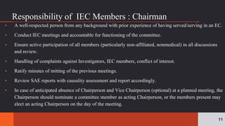 Responsibility of IEC Members : Chairman
▪ A well-respected person from any background with prior experience of having served/serving in an EC.
▪ Conduct IEC meetings and accountable for functioning of the committee.
▪ Ensure active participation of all members (particularly non-affiliated, nonmedical) in all discussions
and review.
▪ Handling of complaints against Investigators, IEC members, conflict of interest.
▪ Ratify minutes of mitting of the previous meetings.
▪ Review SAE reports with causality assessment and report accordingly.
▪ In case of anticipated absence of Chairperson and Vice Chairperson (optional) at a planned meeting, the
Chairperson should nominate a committee member as acting Chairperson, or the members present may
elect an acting Chairperson on the day of the meeting.
11
 