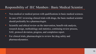 ▪ Non-medical or medical person with qualifications in basic medical sciences.
▪ In case of EC reviewing clinical trials with drugs, the basic medical scientist
should preferably be a pharmacologist.
▪ Scientific and ethical review on the intervention, benefit-risk analysis,
research design, methodology and statistics, continuing review process,
SAE, protocol deviation, progress, and completion report.
▪ For clinical trials, pharmacologist to review the drug safety and
pharmacodynamics.
13
Responsibility of IEC Members : Basic Medical Scientist
 