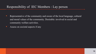Responsibility of IEC Members : Lay person
▪ Representative of the community and aware of the local language, cultural
and moral values of the community. Desirable: involved in social and
community welfare activities.
▪ Assess on societal aspects if any
16
 