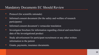Mandatory Documents EC Should Review
▪ Protocol (for scientific rationale)
▪ Informed consent document (for the safety and welfare of research
participants)
▪ Informed consent document’s vernacular translation
▪ Investigator brochure for information regarding clinical and nonclinical
data of the investigational product
▪ Study advertisement for participant recruitment or any other written
information to the patient
▪ Grants, payments, insurance documents.
20
 