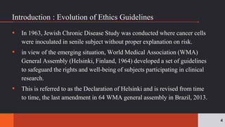 ▪ In 1963, Jewish Chronic Disease Study was conducted where cancer cells
were inoculated in senile subject without proper explanation on risk.
▪ in view of the emerging situation, World Medical Association (WMA)
General Assembly (Helsinki, Finland, 1964) developed a set of guidelines
to safeguard the rights and well-being of subjects participating in clinical
research.
▪ This is referred to as the Declaration of Helsinki and is revised from time
to time, the last amendment in 64 WMA general assembly in Brazil, 2013.
4
Introduction : Evolution of Ethics Guidelines
 