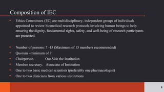 ▪ Ethics Committees (EC) are multidisciplinary, independent groups of individuals
appointed to review biomedical research protocols involving human beings to help
ensuring the dignity, fundamental rights, safety, and well-being of research participants
are protected.
▪ Number of persons: 7 -15 (Maximum of 15 members recommended)
▪ Quorum –minimum of 7
▪ Chairperson. Out Side the Institution
▪ Member secretary. Associate of Institution
▪ One to two basic medical scientists (preferably one pharmacologist)
▪ One to two clinicians from various institutions
8
Composition of IEC
 