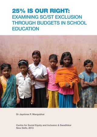 i
25% IS OUR RIGHT:
EXAMINING SC/ST EXCLUSION
THROUGH BUDGETS IN SCHOOL
EDUCATION
Dr Jayshree P. Mangubhai
Centre for Social Equity and Inclusion & Swadhikar
New Delhi, 2013
 