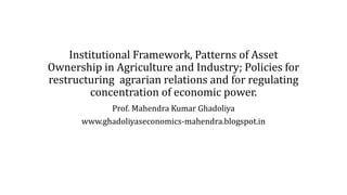 Institutional Framework, Patterns of Asset
Ownership in Agriculture and Industry; Policies for
restructuring agrarian relations and for regulating
concentration of economic power.
Prof. Mahendra Kumar Ghadoliya
www.ghadoliyaseconomics-mahendra.blogspot.in
 