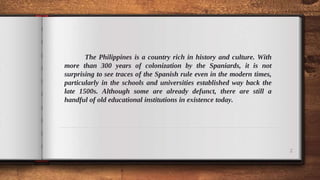 The Philippines is a country rich in history and culture. With
more than 300 years of colonization by the Spaniards, it is not
surprising to see traces of the Spanish rule even in the modern times,
particularly in the schools and universities established way back the
late 1500s. Although some are already defunct, there are still a
handful of old educational institutions in existence today.
2
 