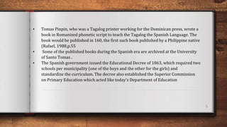 5
• Tomas Pinpin, who was a Tagalog printer working for the Dominican press, wrote a
book in Romanized phonetic script to teach the Tagalog the Spanish Language. The
book would be published in 160, the first such book published by a Philippine native
(Rafael, 1988,p.55
• Some of the published books during the Spanish era are archived at the University
of Santo Tomas .
• The Spanish government issued the Educational Decree of 1863, which required two
schools per municipality (one of the boys and the other for the girls) and
standardize the curriculum. The decree also established the Superior Commission
on Primary Education which acted like today's Department of Education
 