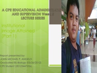Institutional
Image Attained
(Part 1)
Report presented by:
JOHN MICHAEL P. ANGELO
Graduated BS Biology (03/26/2012)
CPE Student (20123447226)
 