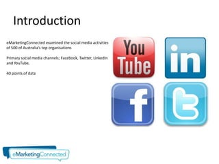 Introduction
eMarketingConnected examined the social media activities
of 500 of Australia’s top organisations

Primary social media channels; Facebook, Twitter, LinkedIn
and YouTube.

40 points of data
 