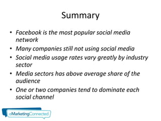 Summary
• Facebook is the most popular social media
  network
• Many companies still not using social media
• Social media usage rates vary greatly by industry
  sector
• Media sectors has above average share of the
  audience
• One or two companies tend to dominate each
  social channel
 