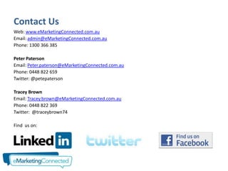 Contact Us
Web: www.eMarketingConnected.com.au
Email: admin@eMarketingConnected.com.au
Phone: 1300 366 385

Peter Paterson
Email: Peter.paterson@eMarketingConnected.com.au
Phone: 0448 822 659
Twitter: @petepaterson

Tracey Brown
Email: Tracey.brown@eMarketingConnected.com.au
Phone: 0448 822 369
Twitter: @traceybrown74

Find us on:
 