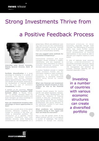 Strong Investments Thrive from

                     a Positive Feedback Process
                                            global basis. Efforts and additional costs   downward pressures on Asian
                                            may have to be put into understanding        economies, especially through trade
                                            different economic structures, business      channels. The deleveraging of eurozone
                                            models and cultures, so as to get the        banks may cause further impact
                                            most out of diversification benefits.        through finance outlets. Nonetheless,
                                                                                         sound developments of financial
                                            Can you suggest some methods for             intermediation in Asia would be able to
                                            successful transparency?                     alleviate such negative impacts to some
                                                                                         extent.
                                            Institutional investors and asset
                                            managers should constitute a healthy         In view of relatively large economic
                                            relationship, and are expected to            swings, underdevelopment of
                                            voluntarily share information to create a    securitised businesses and some natural
Interview with: Hiromi Yamaoka,             mutually beneficial outcome and              disaster risks in Asia, authentic credit
Deputy General Director, Bank of            decrease costs and uncertainty.              risk management and attention to
Japan                                                                                    business continuity planning can be
                                            A positive feedback process is needed        important especially in Asia.
                                            where investors frankly ask for
Portfolio diversification is a great        information needed to make investment
advantage to investing in a number of       decisions. It is desirable that
countries with various economic             transparency is voluntarily enhanced
structures, says Hiromi Yamaoka,
Deputy General Director, Bank of Japan.
                                            before being forced by marke t
                                            pressures.                                          Investing
This benefit can be further advanced by
the development of financial systems
and the full use of domestic
                                            What new financial and investment
                                            regulations should investors in Asia
                                                                                              in a number
investments, he adds.                       prepare for due to the financial
                                            crisis?                                           of countries
A speaker at the upcoming marcus
evans Institutional Investors APAC
Summit 2012, in Macao, China,
                                            Investors should prepare for country
                                            specific and global regulatory changes.
                                                                                              with various
29 - 31 October, Yamaoka shares his
views on how institutional investors and
                                            In principle, these developments will
                                            enhance the resiliency of financial                 economic
asset managers can share knowledge to       systems in Asia and, consequently, be
decrease costs and uncertainty.             eventually beneficial also to investors.
                                            Being familiar with the context of these
                                                                                               structures
How can institutional investors take
advantage of future opportunities in
                                            developments and paying attention to
                                            the authorities’ conduct in such areas             can create
Asia?                                       can help them prepare.

Asia is now a growth driver of the global   What problems are institutional
                                                                                              a diversified
economy. Moreover, investing in a
number of countries in this area can
                                            investors facing in this region and
                                            how can these be overcome?                           portfolio
create a diversified portfolio. The
introduction of a globally shared           Asia is now the growth centre of the
regulatory framework may help               global economy and yet it is up against
maintain diversity while facilitating       a number of challenges. The current
comprehensive risk management on a          problems in Europe are causing
 