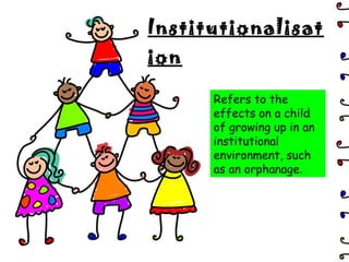 Institutionalisation Refers to the effects on a child of growing up in an institutional environment, such as an orphanage. 