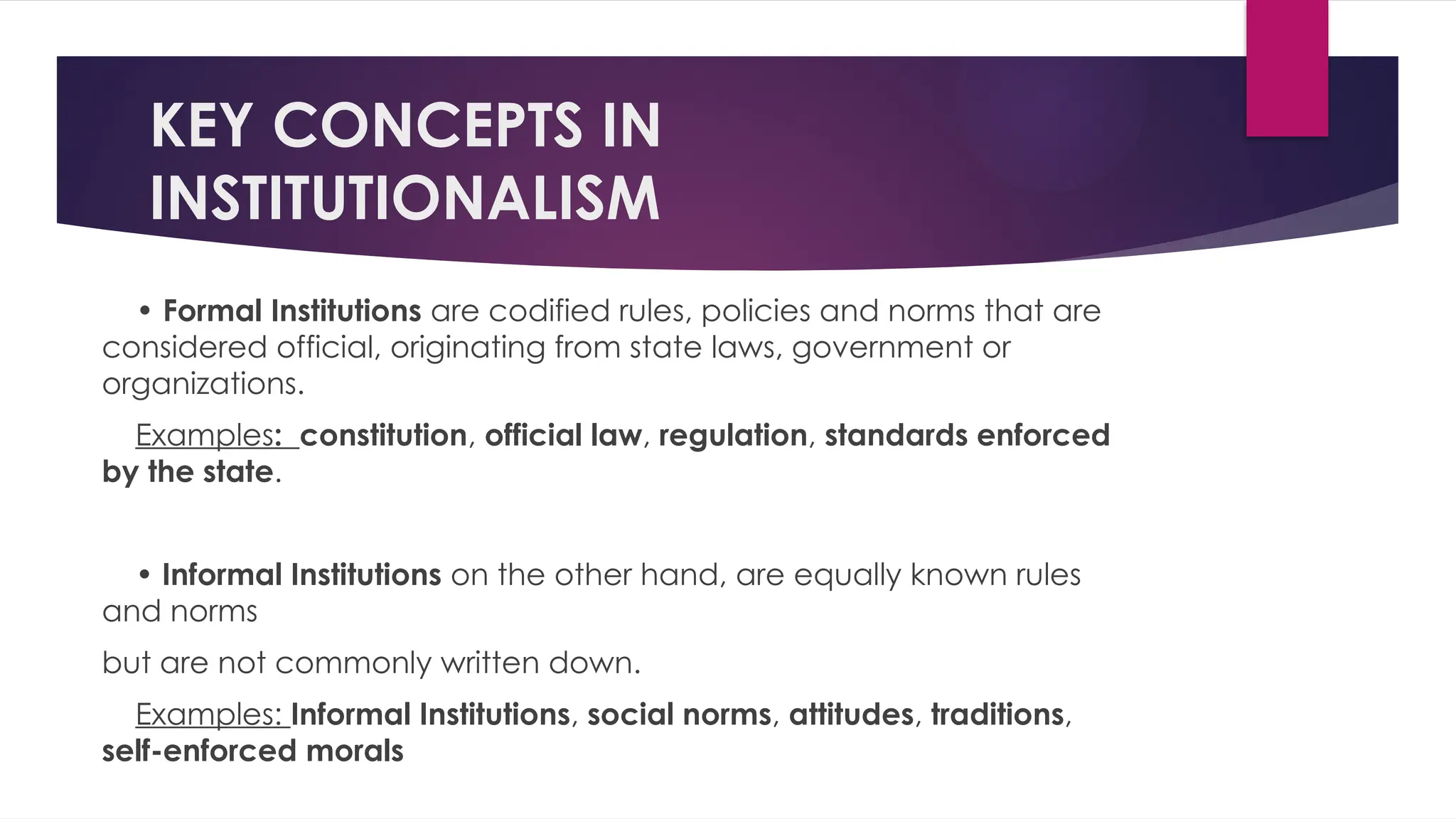KEY CONCEPTS IN
INSTITUTIONALISM
• Formal Institutions are codified rules, policies and norms that are
considered official, originating from state laws, government or
organizations.
Examples: constitution, official law, regulation, standards enforced
by the state.
• Informal Institutions on the other hand, are equally known rules
and norms
but are not commonly written down.
Examples: Informal Institutions, social norms, attitudes, traditions,
self-enforced morals
 