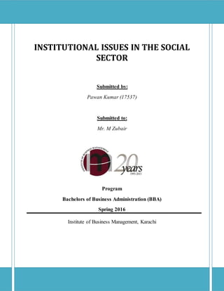 INSTITUTIONAL ISSUES IN THE SOCIAL
SECTOR
Submitted by:
Pawan Kumar (17537)
Submitted to:
Mr. M Zubair
Program
Bachelors of Business Administration (BBA)
Spring 2016
Institute of Business Management, Karachi
 