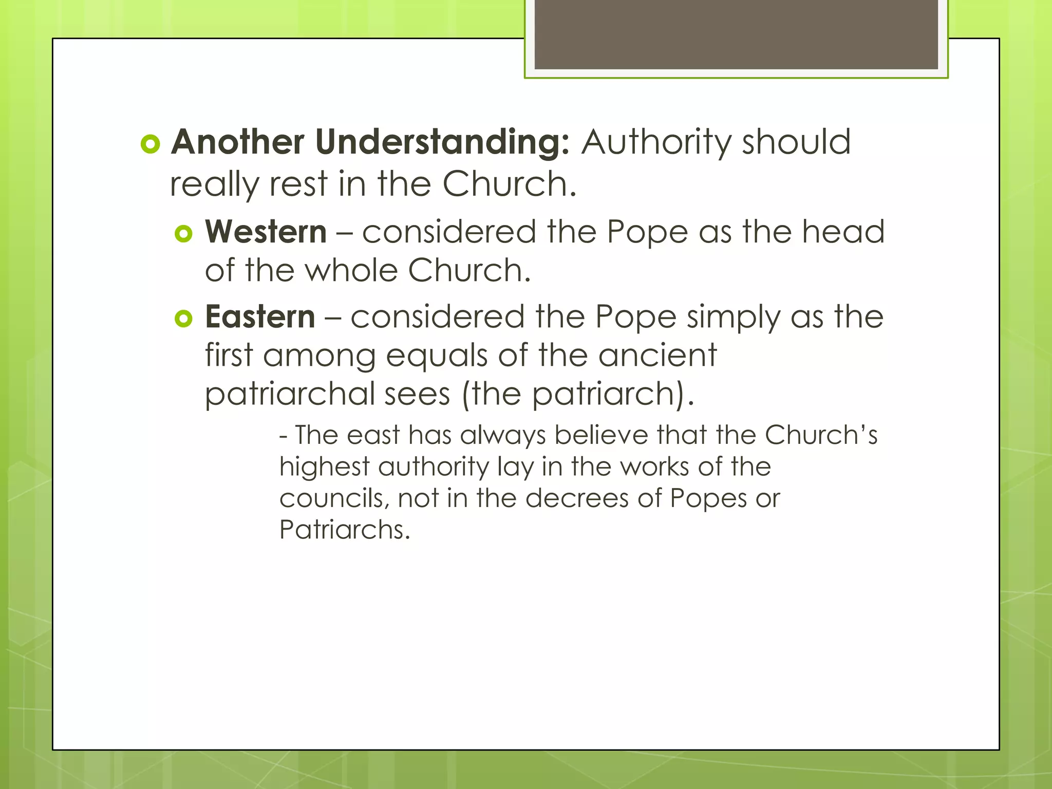  Another

Understanding: Authority should
really rest in the Church.



Western – considered the Pope as the head
of the whole Church.
Eastern – considered the Pope simply as the
first among equals of the ancient
patriarchal sees (the patriarch).
- The east has always believe that the Church’s
highest authority lay in the works of the
councils, not in the decrees of Popes or
Patriarchs.

 