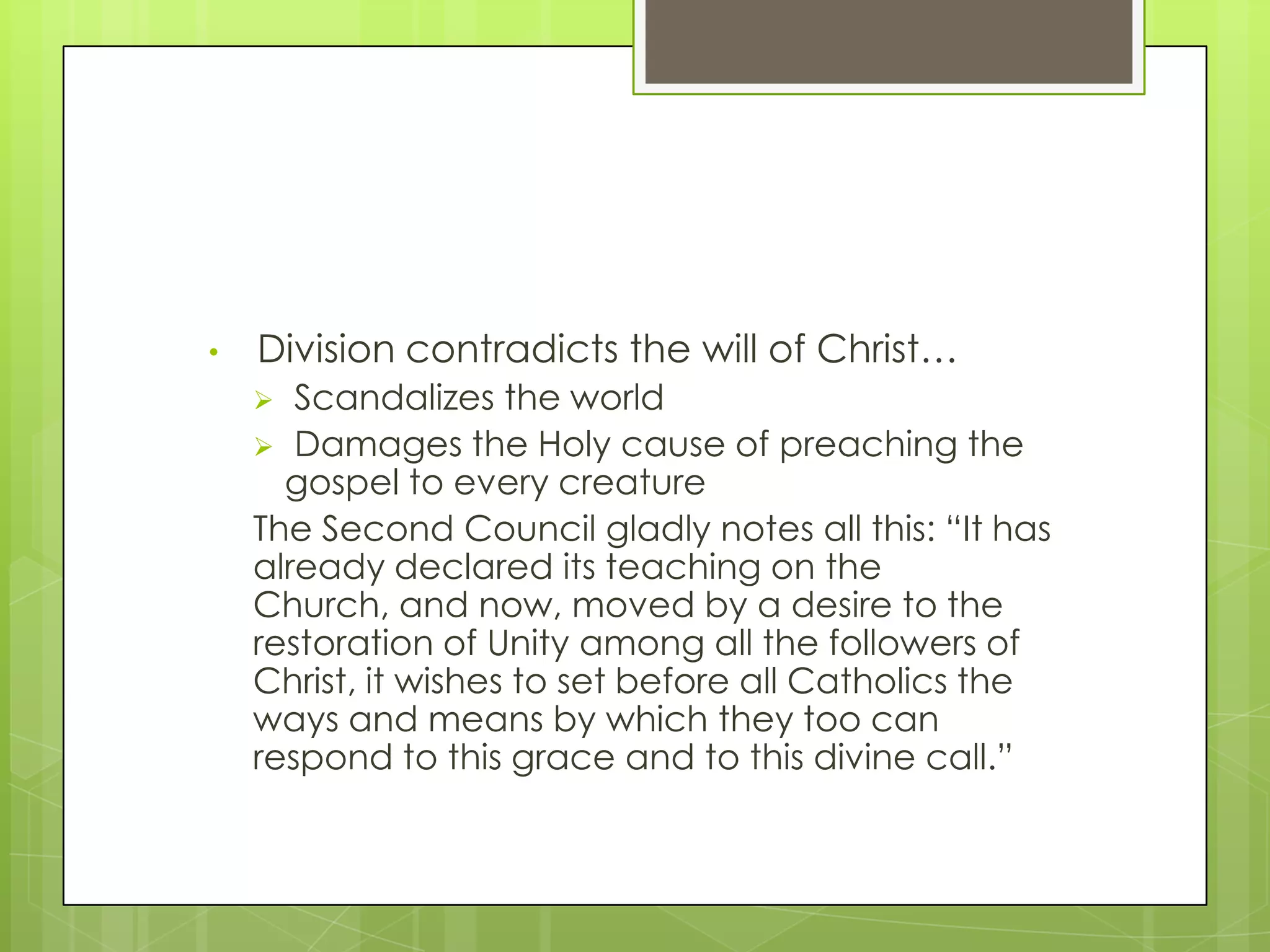 •

Division contradicts the will of Christ…
Scandalizes the world
 Damages the Holy cause of preaching the
gospel to every creature
The Second Council gladly notes all this: “It has
already declared its teaching on the
Church, and now, moved by a desire to the
restoration of Unity among all the followers of
Christ, it wishes to set before all Catholics the
ways and means by which they too can
respond to this grace and to this divine call.”


 