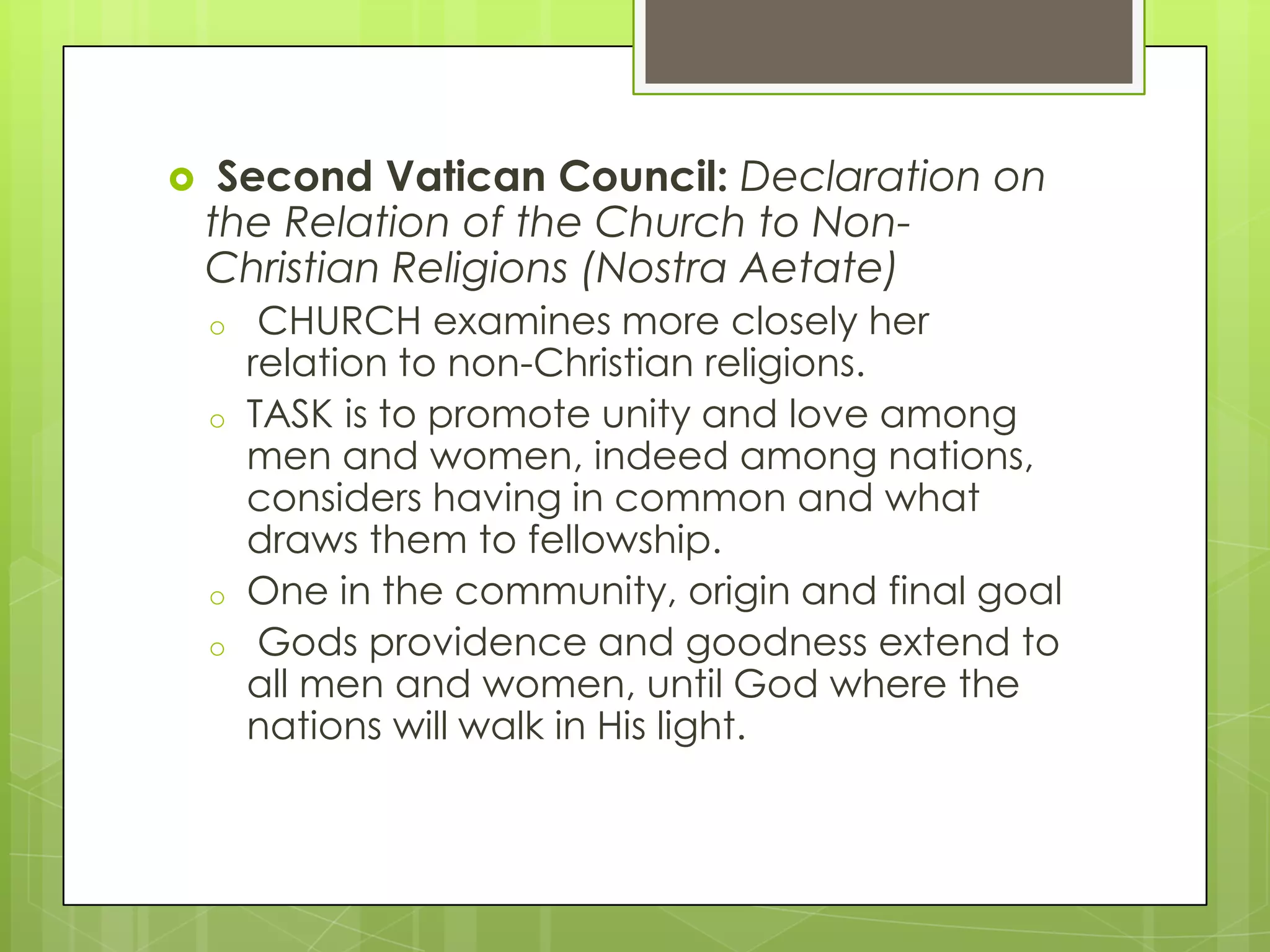 

Second Vatican Council: Declaration on
the Relation of the Church to NonChristian Religions (Nostra Aetate)
o
o

o
o

CHURCH examines more closely her
relation to non-Christian religions.
TASK is to promote unity and love among
men and women, indeed among nations,
considers having in common and what
draws them to fellowship.
One in the community, origin and final goal
Gods providence and goodness extend to
all men and women, until God where the
nations will walk in His light.

 