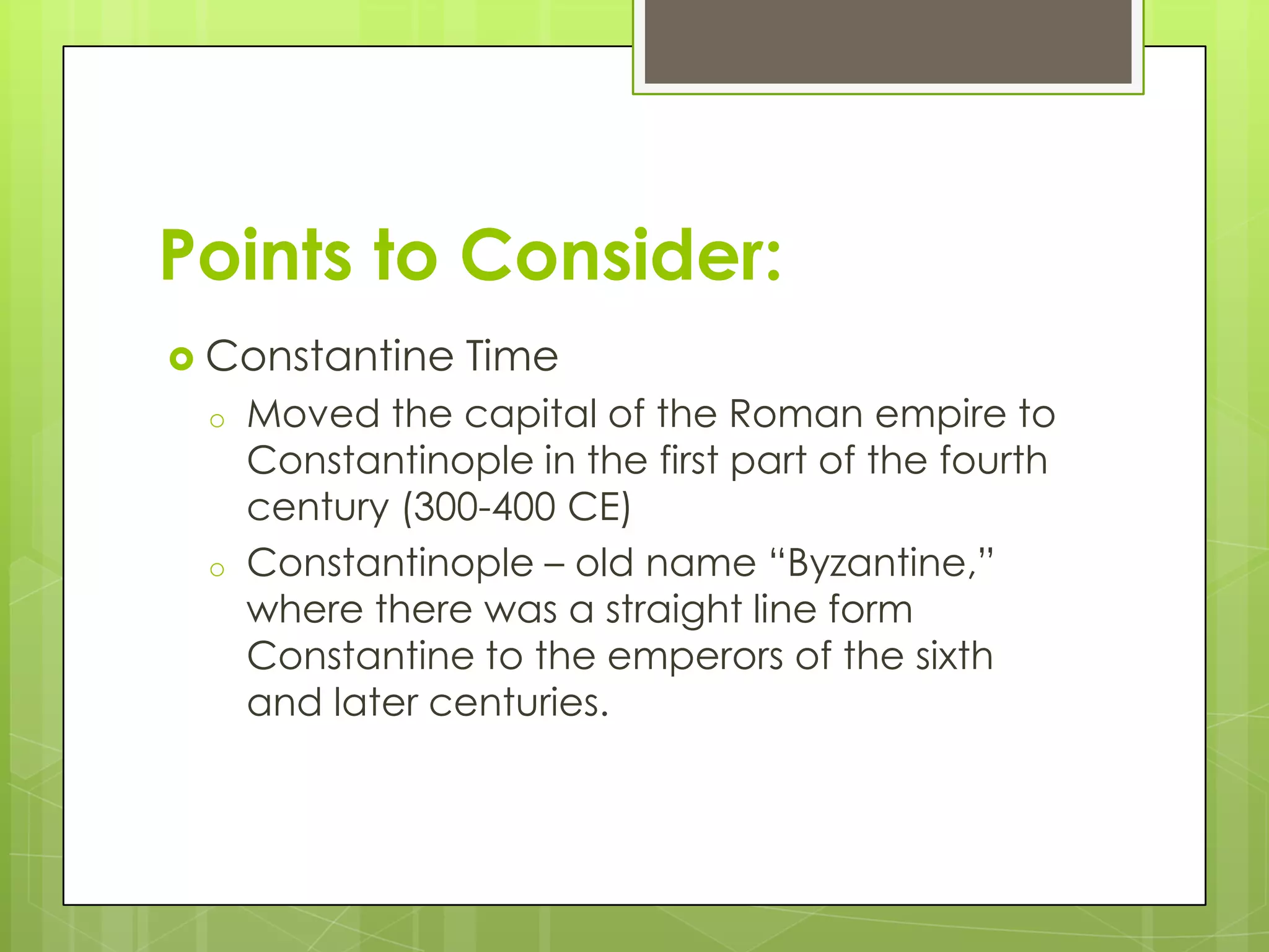 Points to Consider:
 Constantine
o

o

Time

Moved the capital of the Roman empire to
Constantinople in the first part of the fourth
century (300-400 CE)
Constantinople – old name “Byzantine,”
where there was a straight line form
Constantine to the emperors of the sixth
and later centuries.

 