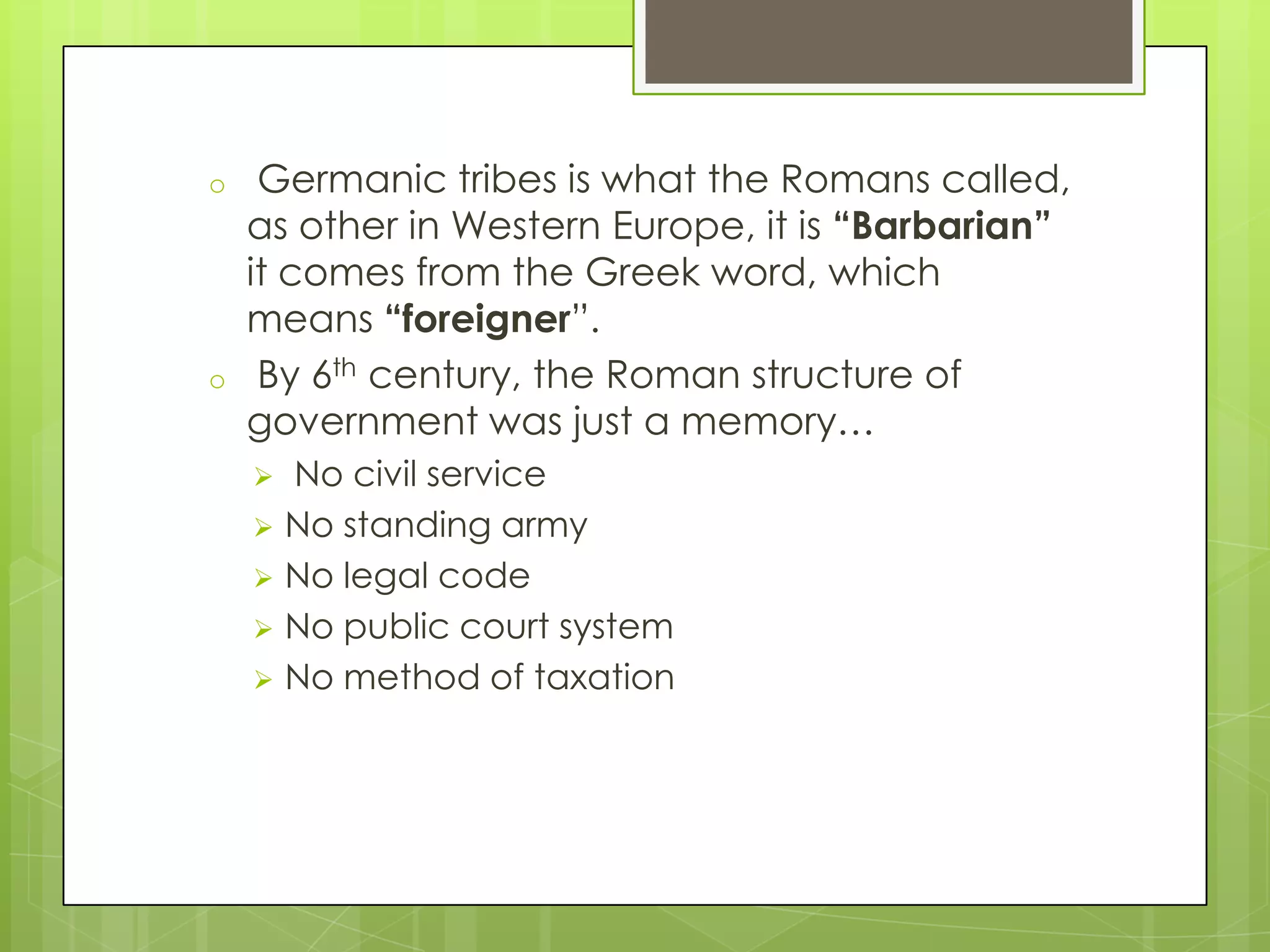 o

o

Germanic tribes is what the Romans called,
as other in Western Europe, it is “Barbarian”
it comes from the Greek word, which
means “foreigner”.
By 6th century, the Roman structure of
government was just a memory…
No civil service
 No standing army
 No legal code
 No public court system
 No method of taxation


 